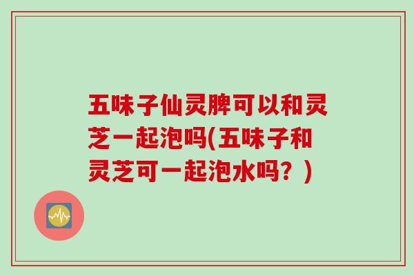 五味子仙灵脾可以和灵芝一起泡吗(五味子和灵芝可一起泡水吗？)