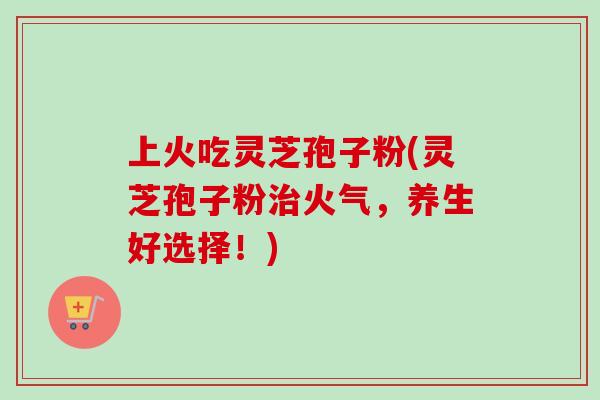 上火吃灵芝孢子粉(灵芝孢子粉火气,养生好选择!) 上火吃灵芝孢子粉(灵芝孢子粉火气,养生好选择!)