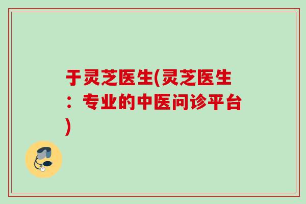 于灵芝医生(灵芝医生：专业的中医问诊平台)
