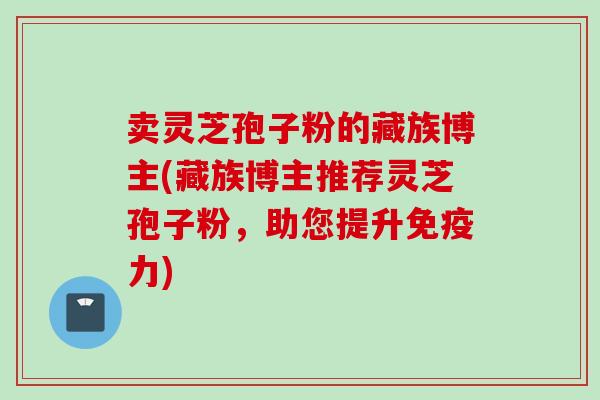 卖灵芝孢子粉的藏族博主(藏族博主推荐灵芝孢子粉，助您提升免疫力)