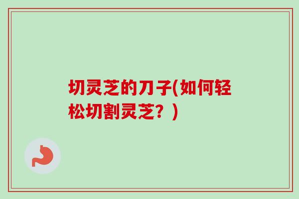 切灵芝的刀子(如何轻松切割灵芝？)