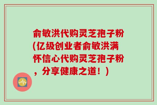 俞敏洪代购灵芝孢子粉(亿级创业者俞敏洪满怀信心代购灵芝孢子粉，分享健康之道！)