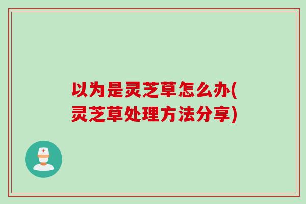 以为是灵芝草怎么办(灵芝草处理方法分享)