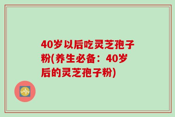 40岁以后吃灵芝孢子粉(养生必备：40岁后的灵芝孢子粉)