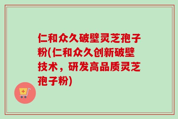 仁和众久破壁灵芝孢子粉(仁和众久创新破壁技术，研发高品质灵芝孢子粉)