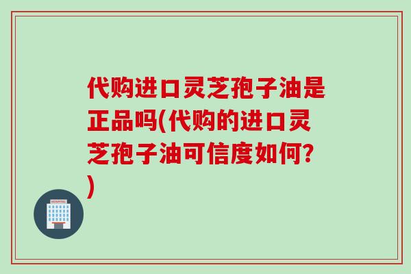 代购进口灵芝孢子油是正品吗(代购的进口灵芝孢子油可信度如何？)