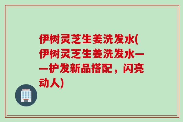 伊树灵芝生姜洗发水(伊树灵芝生姜洗发水——护发新品搭配，闪亮动人)