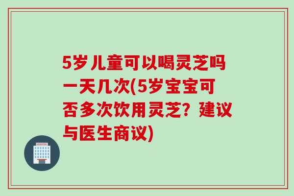 5岁儿童可以喝灵芝吗一天几次(5岁宝宝可否多次饮用灵芝？建议与医生商议)