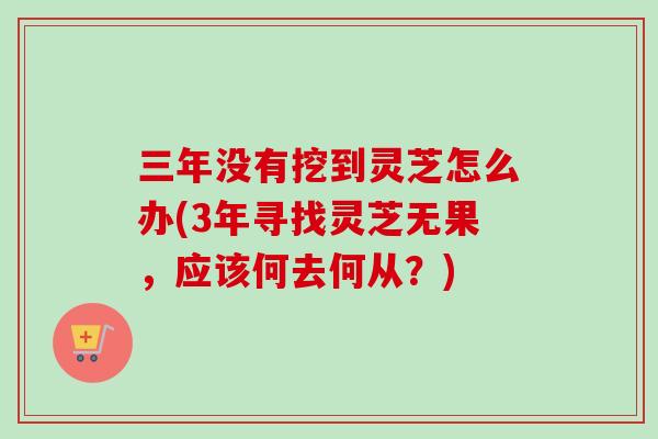 三年没有挖到灵芝怎么办(3年寻找灵芝无果，应该何去何从？)
