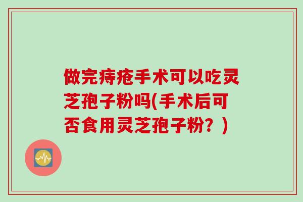 做完痔疮手术可以吃灵芝孢子粉吗(手术后可否食用灵芝孢子粉？)