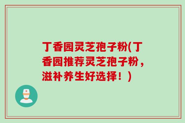 丁香园灵芝孢子粉(丁香园推荐灵芝孢子粉，滋补养生好选择！)