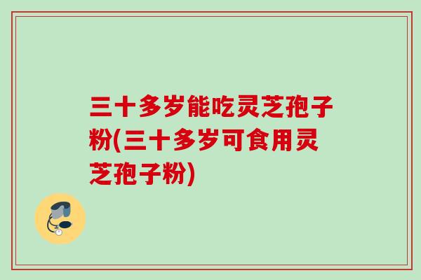 三十多岁能吃灵芝孢子粉(三十多岁可食用灵芝孢子粉)