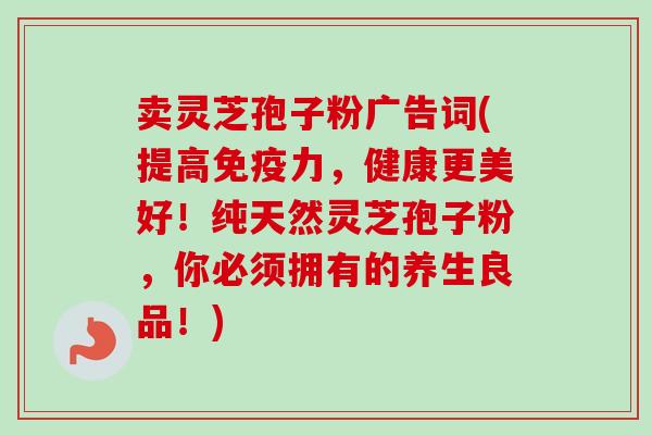 卖灵芝孢子粉广告词(提高免疫力，健康更美好！纯天然灵芝孢子粉，你必须拥有的养生良品！)