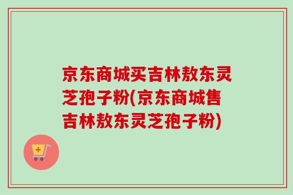 京东商城买吉林敖东灵芝孢子粉(京东商城售吉林敖东灵芝孢子粉)