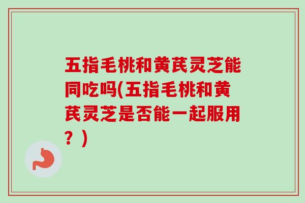 五指毛桃和黄芪灵芝能同吃吗(五指毛桃和黄芪灵芝是否能一起服用？)