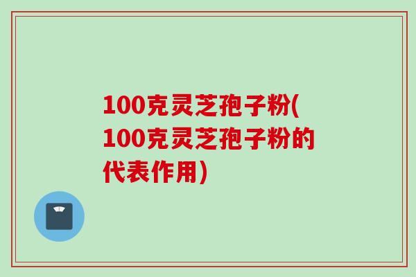 100克灵芝孢子粉(100克灵芝孢子粉的代表作用)