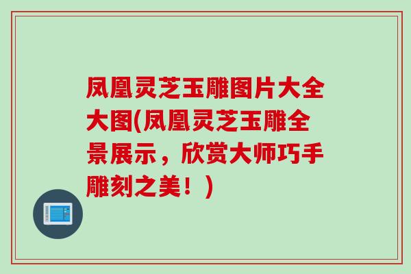 凤凰灵芝玉雕图片大全大图(凤凰灵芝玉雕全景展示，欣赏大师巧手雕刻之美！)