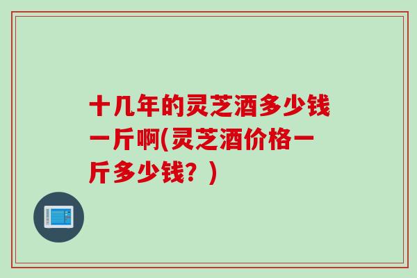 十几年的灵芝酒多少钱一斤啊(灵芝酒价格一斤多少钱？)