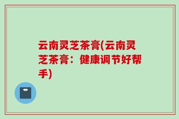 云南灵芝茶膏(云南灵芝茶膏：健康调节好帮手)