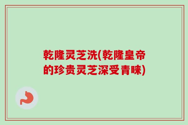 乾隆灵芝洗(乾隆皇帝的珍贵灵芝深受青睐)