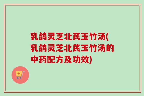 乳鸽灵芝北芪玉竹汤(乳鸽灵芝北芪玉竹汤的中药配方及功效)