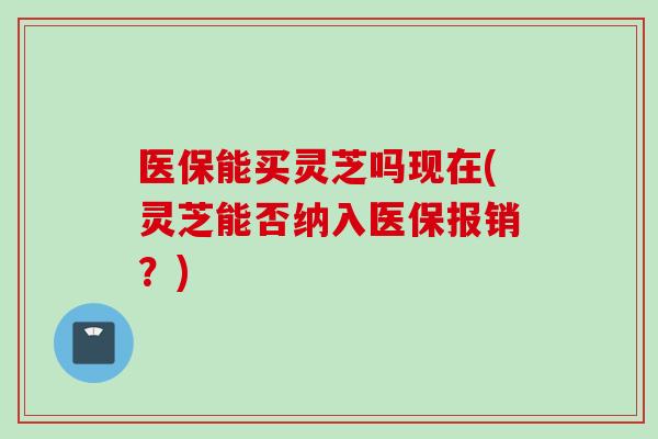 医保能买灵芝吗现在(灵芝能否纳入医保报销？)