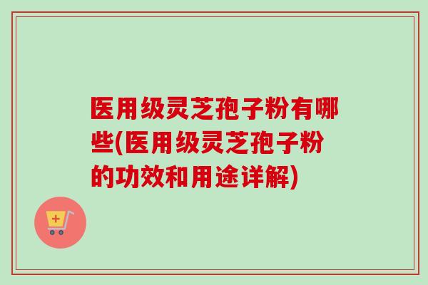 医用级灵芝孢子粉有哪些(医用级灵芝孢子粉的功效和用途详解)