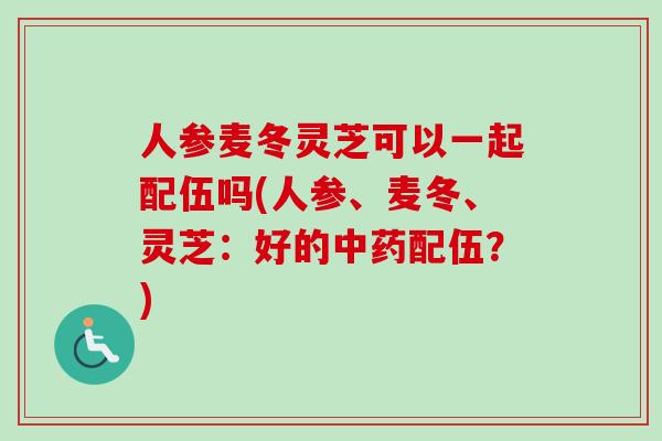 人参麦冬灵芝可以一起配伍吗(人参、麦冬、灵芝：好的中药配伍？)