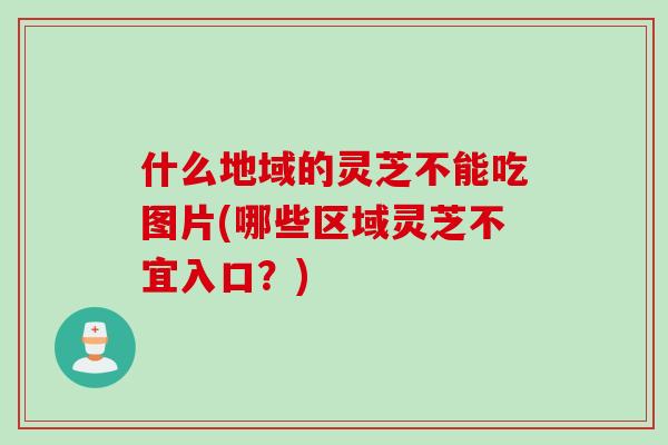 什么地域的灵芝不能吃图片(哪些区域灵芝不宜入口？)