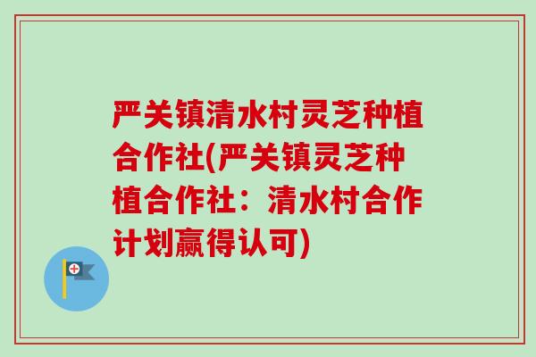 严关镇清水村灵芝种植合作社(严关镇灵芝种植合作社:清水村合作计划赢得认可) 严关镇清水村灵芝种植合作社(严关镇灵芝种植合作社:清水村合作计划赢得认可)