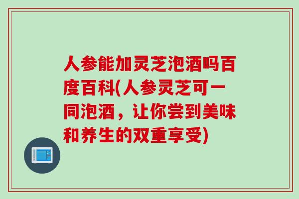 人参能加灵芝泡酒吗百度百科(人参灵芝可一同泡酒，让你尝到美味和养生的双重享受)