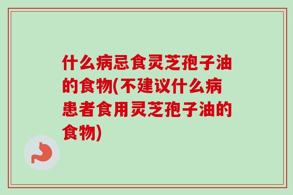 什么病忌食灵芝孢子油的食物(不建议什么病患者食用灵芝孢子油的食物)