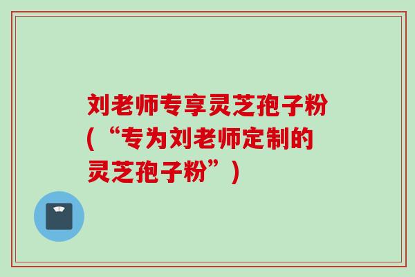 刘老师专享灵芝孢子粉(“专为刘老师定制的灵芝孢子粉”)