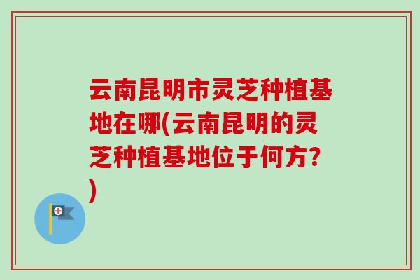云南昆明市灵芝种植基地在哪(云南昆明的灵芝种植基地位于何方？)