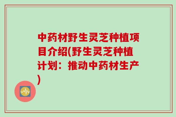 中药材野生灵芝种植项目介绍(野生灵芝种植计划：推动中药材生产)