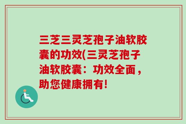 三芝三灵芝孢子油软胶囊的功效(三灵芝孢子油软胶囊：功效全面，助您健康拥有!