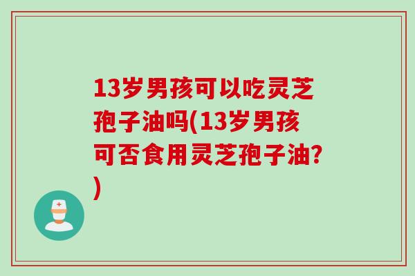 13岁男孩可以吃灵芝孢子油吗(13岁男孩可否食用灵芝孢子油？)