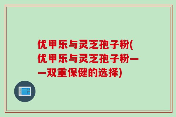 优甲乐与灵芝孢子粉(优甲乐与灵芝孢子粉——双重保健的选择) 优甲乐与灵芝孢子粉(优甲乐与灵芝孢子粉——双重保健的选择)