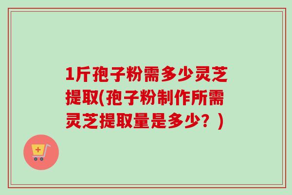 1斤孢子粉需多少灵芝提取(孢子粉制作所需灵芝提取量是多少？)