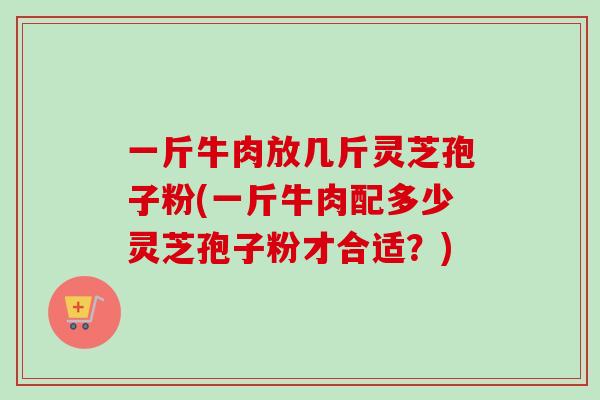 一斤牛肉放几斤灵芝孢子粉(一斤牛肉配多少灵芝孢子粉才合适？)