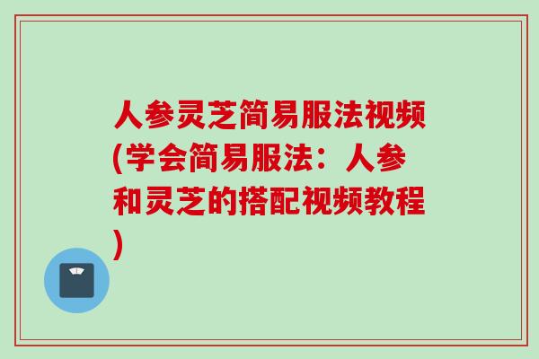 人参灵芝简易服法视频(学会简易服法：人参和灵芝的搭配视频教程)