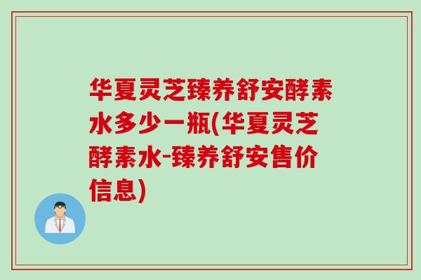华夏灵芝臻养舒安酵素水多少一瓶(华夏灵芝酵素水-臻养舒安售价信息)