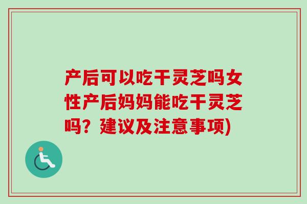 产后可以吃干灵芝吗女性产后妈妈能吃干灵芝吗？建议及注意事项)