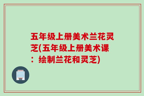 五年级上册美术兰花灵芝(五年级上册美术课：绘制兰花和灵芝)