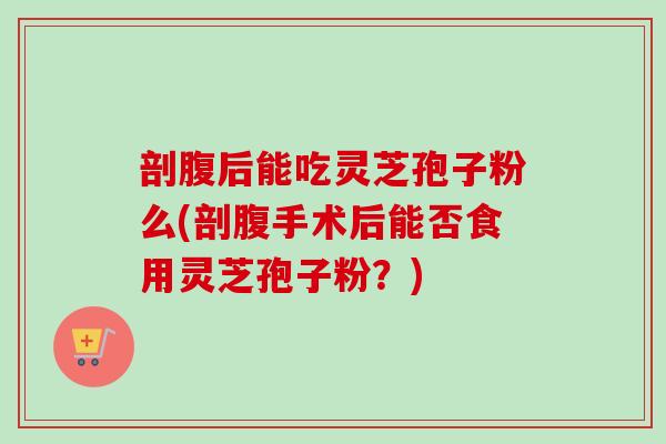 剖腹后能吃灵芝孢子粉么(剖腹手术后能否食用灵芝孢子粉？)