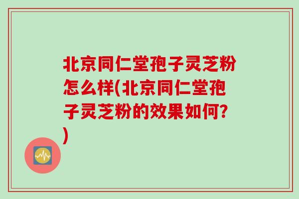 北京同仁堂孢子灵芝粉怎么样(北京同仁堂孢子灵芝粉的效果如何?) 北京同仁堂孢子灵芝粉怎么样(北京同仁堂孢子灵芝粉的效果如何?)