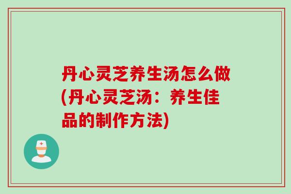 丹心灵芝养生汤怎么做(丹心灵芝汤：养生佳品的制作方法)