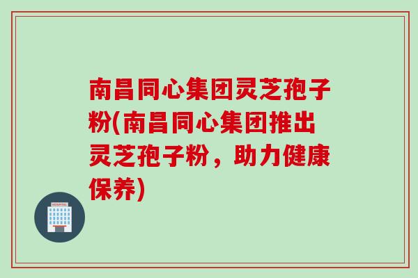 南昌同心集团灵芝孢子粉(南昌同心集团推出灵芝孢子粉,助力健康保养) 南昌同心集团灵芝孢子粉(南昌同心集团推出灵芝孢子粉,助力健康保养)