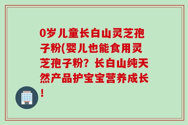 0岁儿童长白山灵芝孢子粉(婴儿也能食用灵芝孢子粉？长白山纯天然产品护宝宝营养成长！