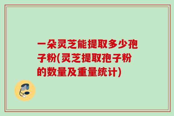 一朵灵芝能提取多少孢子粉(灵芝提取孢子粉的数量及重量统计)